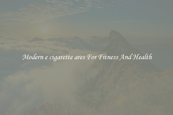Modern e cigarette ares For Fitness And Health