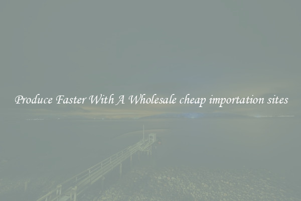 Produce Faster With A Wholesale cheap importation sites