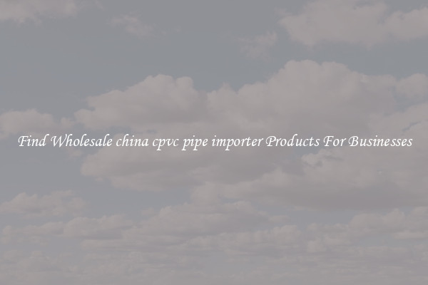 Find Wholesale china cpvc pipe importer Products For Businesses
